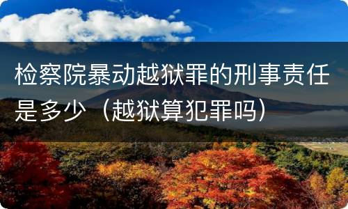 检察院暴动越狱罪的刑事责任是多少（越狱算犯罪吗）