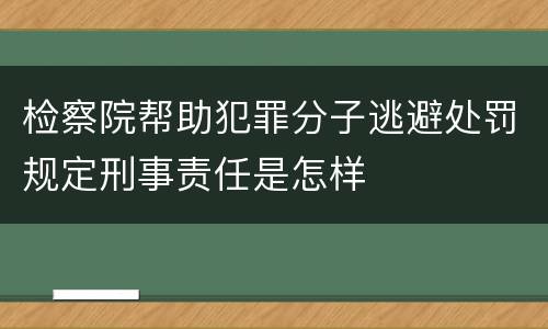 检察院帮助犯罪分子逃避处罚规定刑事责任是怎样