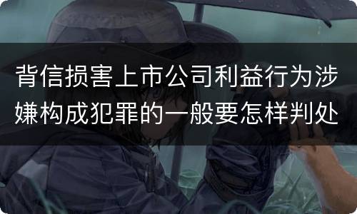 背信损害上市公司利益行为涉嫌构成犯罪的一般要怎样判处