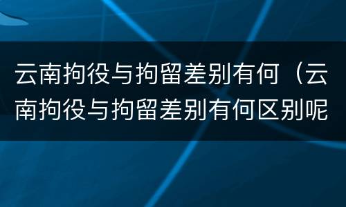 云南拘役与拘留差别有何（云南拘役与拘留差别有何区别呢）