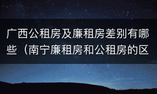 广西公租房及廉租房差别有哪些（南宁廉租房和公租房的区别）