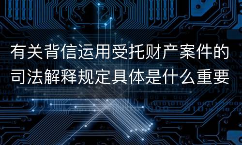 有关背信运用受托财产案件的司法解释规定具体是什么重要内容