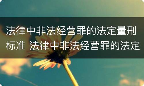 法律中非法经营罪的法定量刑标准 法律中非法经营罪的法定量刑标准是多少