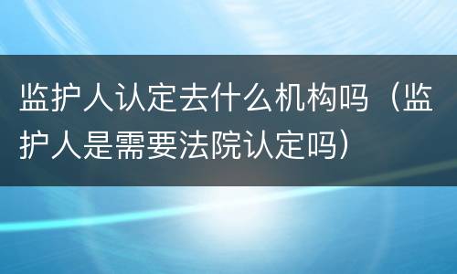 监护人认定去什么机构吗（监护人是需要法院认定吗）