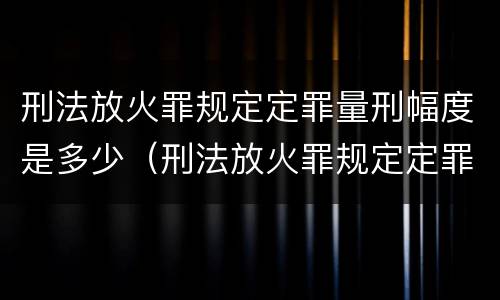 刑法放火罪规定定罪量刑幅度是多少（刑法放火罪规定定罪量刑幅度是多少）