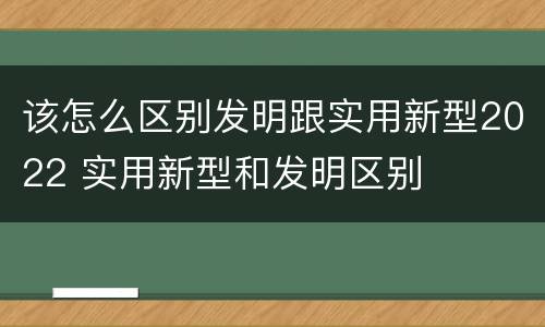 该怎么区别发明跟实用新型2022 实用新型和发明区别