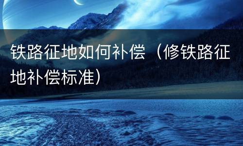 铁路征地如何补偿（修铁路征地补偿标准）