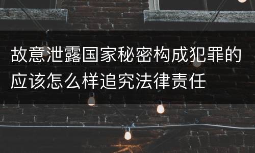 故意泄露国家秘密构成犯罪的应该怎么样追究法律责任