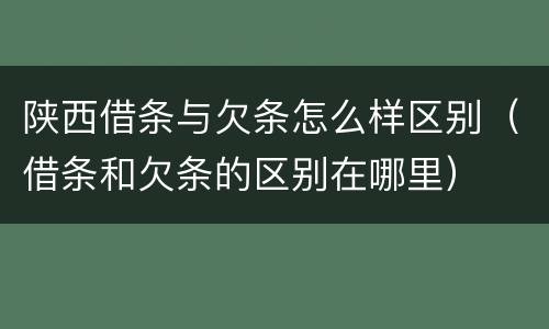 陕西借条与欠条怎么样区别（借条和欠条的区别在哪里）