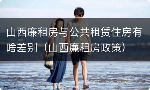 山西廉租房与公共租赁住房有啥差别（山西廉租房政策）