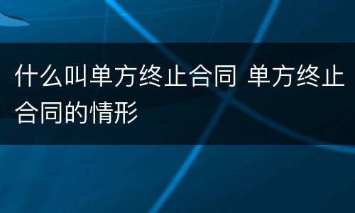 什么叫单方终止合同 单方终止合同的情形
