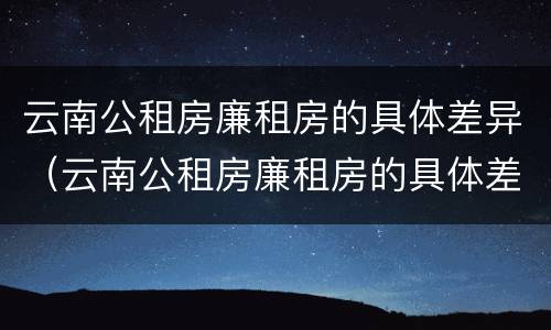云南公租房廉租房的具体差异（云南公租房廉租房的具体差异分析）