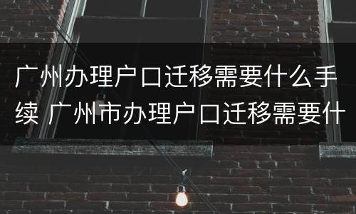 广州办理户口迁移需要什么手续 广州市办理户口迁移需要什么材料