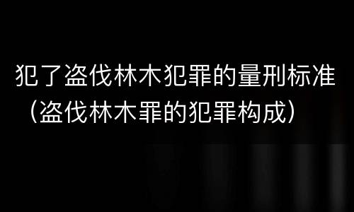 犯了盗伐林木犯罪的量刑标准（盗伐林木罪的犯罪构成）