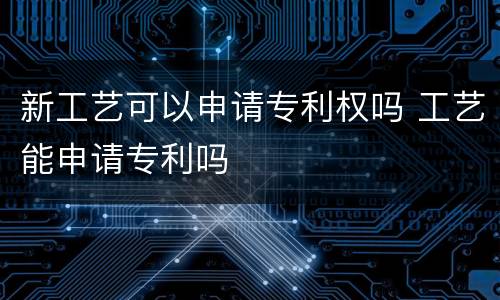 新工艺可以申请专利权吗 工艺能申请专利吗