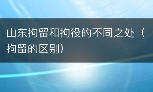 山东拘留和拘役的不同之处（拘留的区别）