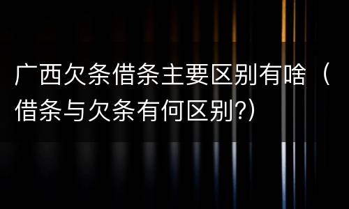 广西欠条借条主要区别有啥（借条与欠条有何区别?）
