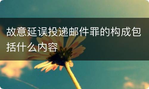 故意延误投递邮件罪的构成包括什么内容