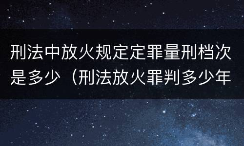 刑法中放火规定定罪量刑档次是多少（刑法放火罪判多少年）