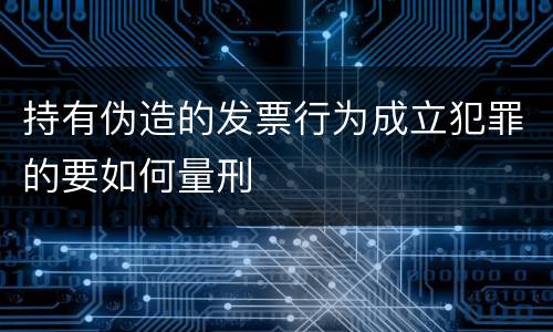 持有伪造的发票行为成立犯罪的要如何量刑