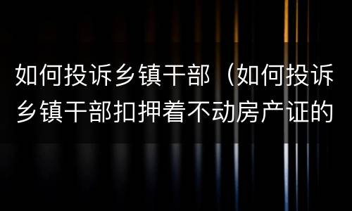 如何投诉乡镇干部（如何投诉乡镇干部扣押着不动房产证的）
