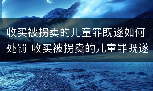 收买被拐卖的儿童罪既遂如何处罚 收买被拐卖的儿童罪既遂如何处罚标准
