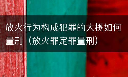 放火行为构成犯罪的大概如何量刑（放火罪定罪量刑）