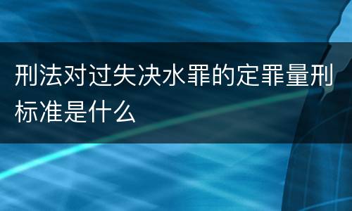 刑法对过失决水罪的定罪量刑标准是什么