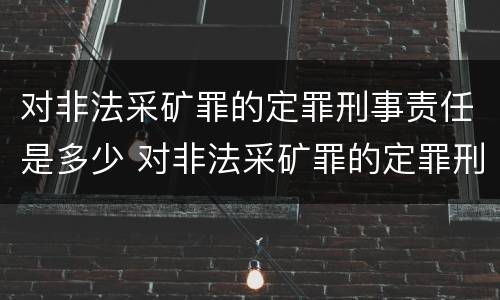 对非法采矿罪的定罪刑事责任是多少 对非法采矿罪的定罪刑事责任是多少条