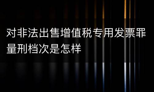 对非法出售增值税专用发票罪量刑档次是怎样