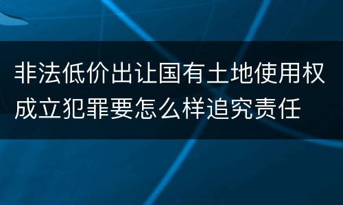 非法低价出让国有土地使用权成立犯罪要怎么样追究责任