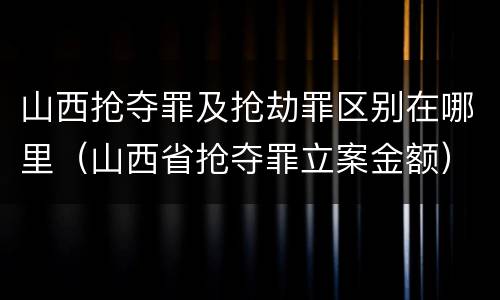 山西抢夺罪及抢劫罪区别在哪里（山西省抢夺罪立案金额）