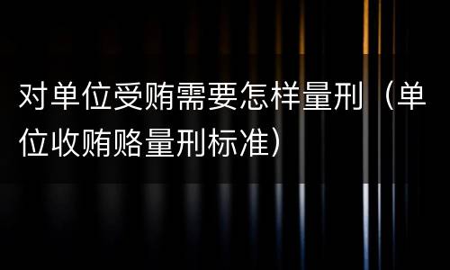 对单位受贿需要怎样量刑（单位收贿赂量刑标准）