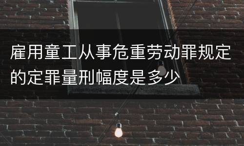 雇用童工从事危重劳动罪规定的定罪量刑幅度是多少