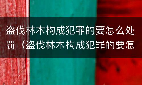 盗伐林木构成犯罪的要怎么处罚（盗伐林木构成犯罪的要怎么处罚呢）