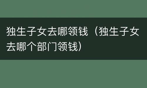 独生子女去哪领钱（独生子女去哪个部门领钱）