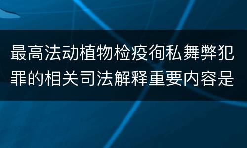 最高法动植物检疫徇私舞弊犯罪的相关司法解释重要内容是什么