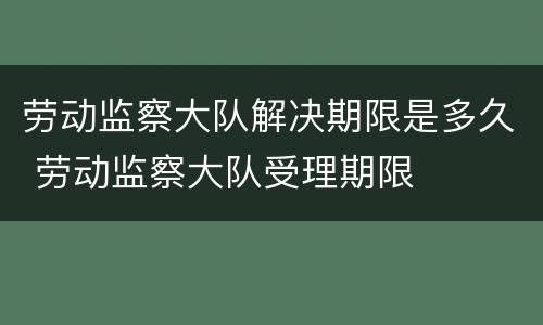 劳动监察大队解决期限是多久 劳动监察大队受理期限