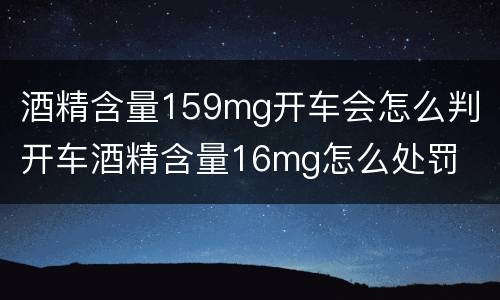 酒精含量159mg开车会怎么判 开车酒精含量16mg怎么处罚