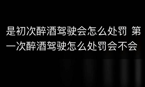 是初次醉酒驾驶会怎么处罚 第一次醉酒驾驶怎么处罚会不会拘留