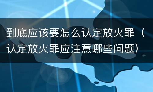 到底应该要怎么认定放火罪（认定放火罪应注意哪些问题）
