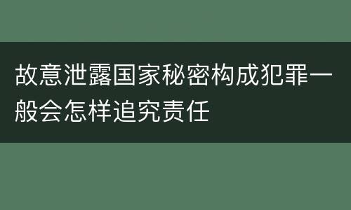 故意泄露国家秘密构成犯罪一般会怎样追究责任