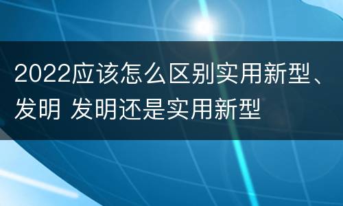 2022应该怎么区别实用新型、发明 发明还是实用新型