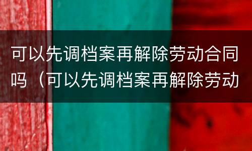 可以先调档案再解除劳动合同吗（可以先调档案再解除劳动合同吗）