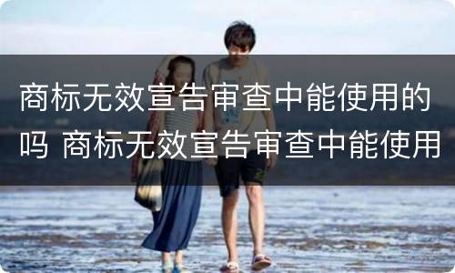 商标无效宣告审查中能使用的吗 商标无效宣告审查中能使用的吗为什么