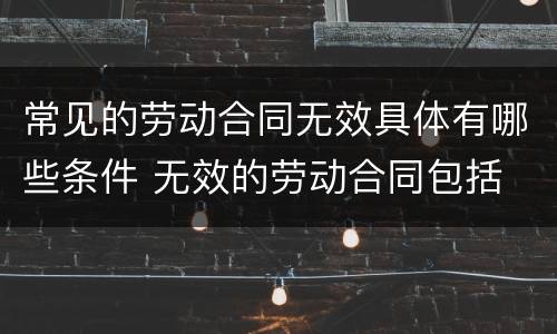 常见的劳动合同无效具体有哪些条件 无效的劳动合同包括