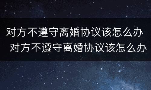 对方不遵守离婚协议该怎么办 对方不遵守离婚协议该怎么办呢