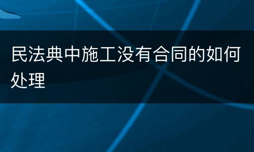 民法典中施工没有合同的如何处理