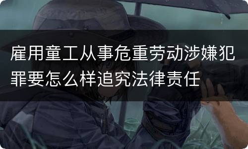 雇用童工从事危重劳动涉嫌犯罪要怎么样追究法律责任