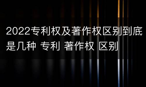 2022专利权及著作权区别到底是几种 专利 著作权 区别